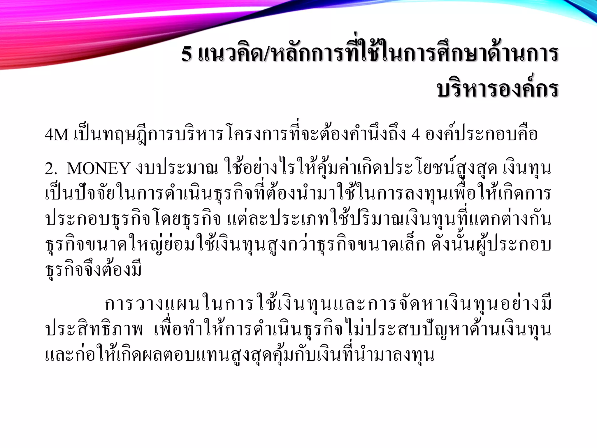 5 แนวคิด/หลักการที่ใช้ในการศึกษาด้านการ
บริหารองค์กร
4M เป็นทฤษฎีการบริหารโครงการที่จะต้องคํานึงถึง 4 องค์ประกอบคือ
2. MONEY งบประมาณ ใช้อย่างไรให้คุ้มค่าเกิดประโยชน์สูงสุด เงินทุน
เป็นปัจจัยในการดําเนินธุรกิจที่ต้องนํามาใช้ในการลงทุนเพื่อให้เกิดการ
ประกอบธุรกิจโดยธุรกิจ แต่ละประเภทใช้ปริมาณเงินทุนที่แตกต่างกัน
ธุรกิจขนาดใหญ่ย่อมใช้เงินทุนสูงกว่าธุรกิจขนาดเล็ก ดังนั้นผู้ประกอบ
ธุรกิจจึงต้องมี
การวางแผนในการใช้เงินทุนและการจัดหาเงินทุนอย่างมี
ประสิทธิภาพ เพื่อทําให้การดําเนินธุรกิจไม่ประสบปัญหาด้านเงินทุน
และก่อให้เกิดผลตอบแทนสูงสุดคุ้มกับเงินที่นํามาลงทุน
 