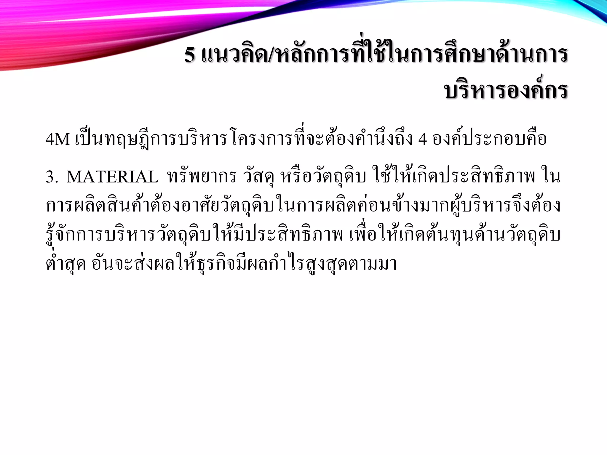 5 แนวคิด/หลักการที่ใช้ในการศึกษาด้านการ
บริหารองค์กร
4M เป็นทฤษฎีการบริหารโครงการที่จะต้องคํานึงถึง 4 องค์ประกอบคือ
3. MATERIAL ทรัพยากร วัสดุ หรือวัตถุดิบ ใช้ให้เกิดประสิทธิภาพ ใน
การผลิตสินค้าต้องอาศัยวัตถุดิบในการผลิตค่อนข้างมากผู้บริหารจึงต้อง
รู้จักการบริหารวัตถุดิบให้มีประสิทธิภาพ เพื่อให้เกิดต้นทุนด้านวัตถุดิบ
ตํ่าสุด อันจะส่งผลให้ธุรกิจมีผลกําไรสูงสุดตามมา
 