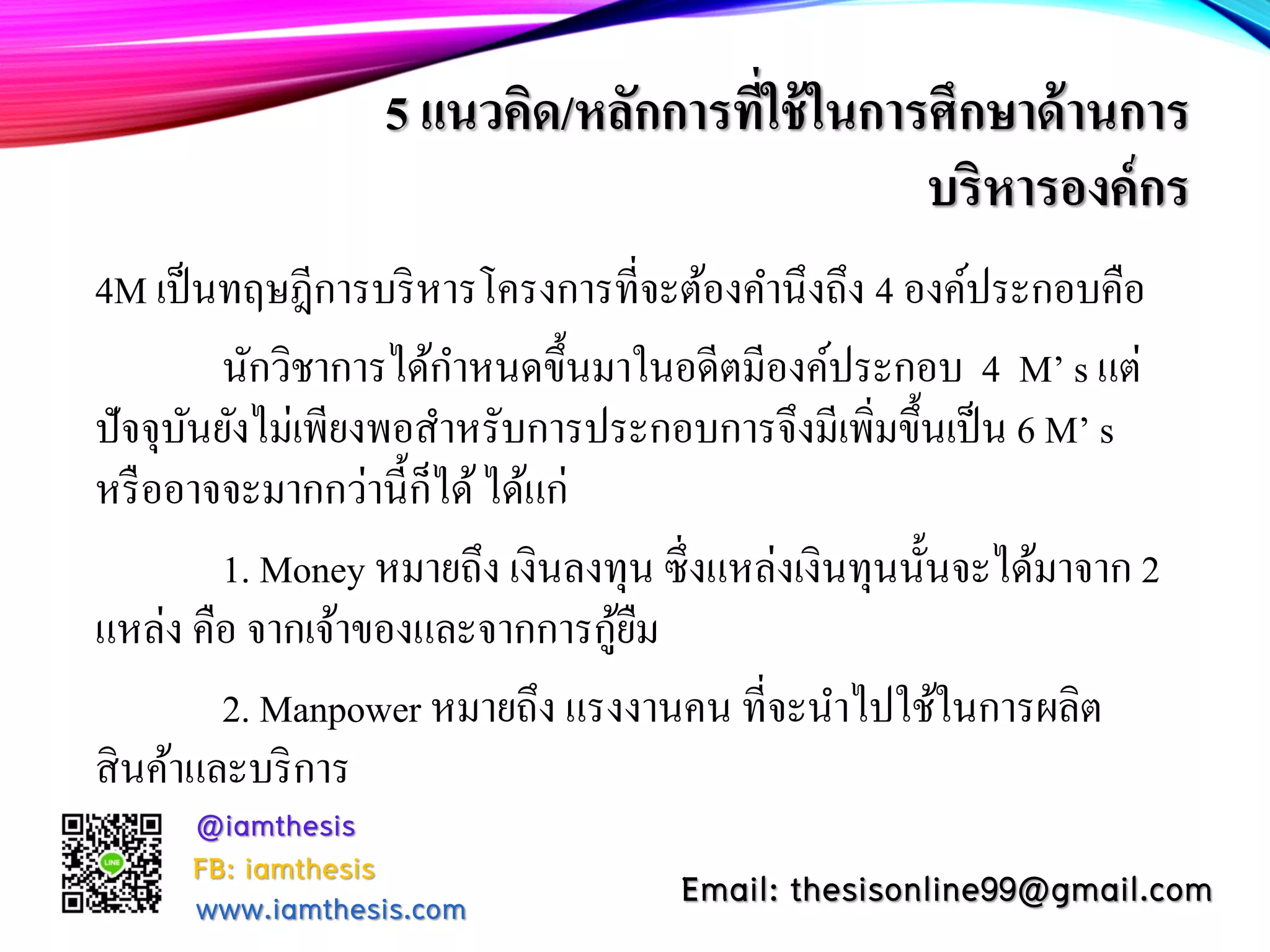 5 แนวคิด/หลักการที่ใช้ในการศึกษาด้านการ
บริหารองค์กร
4M เป็นทฤษฎีการบริหารโครงการที่จะต้องคํานึงถึง 4 องค์ประกอบคือ
นักวิชาการได้กําหนดขึ้นมาในอดีตมีองค์ประกอบ 4 M’ s แต่
ปัจจุบันยังไม่เพียงพอสําหรับการประกอบการจึงมีเพิ่มขึ้นเป็น 6 M’ s
หรืออาจจะมากกว่านี้ก็ได้ได้แก่
1. Money หมายถึง เงินลงทุน ซึ่งแหล่งเงินทุนนั้นจะได้มาจาก 2
แหล่ง คือ จากเจ้าของและจากการกู้ยืม
2. Manpower หมายถึง แรงงานคน ที่จะนําไปใช้ในการผลิต
สินค้าและบริการ
@iamthesis
Email: thesisonline99@gmail.comFB: iamthesis
www.iamthesis.com
 
