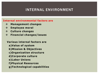 Internal environmental factors are
 Management changes
 Employee moral
 Culture changes
 Financial changes/issues
Various internal factors are
a)Value of system
b)Mission & Objectives
c)Organization structure
d)Corporate culture
e)Labor Unions
f)Physical Resources
g)Technological capabilities
INTERNAL ENVIRONMENT
 