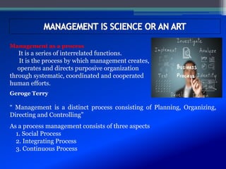 Management as a process
It is a series of interrelated functions.
It is the process by which management creates,
operates and directs purposive organization
through systematic, coordinated and cooperated
human efforts.
Geroge Terry
“ Management is a distinct process consisting of Planning, Organizing,
Directing and Controlling”
As a process management consists of three aspects
1. Social Process
2. Integrating Process
3. Continuous Process
 