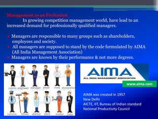 Management as an Profession
In growing competition management world, have lead to an
increased demand for professionally qualified managers.
 Managers are responsible to many groups such as shareholders,
employees and society.
 All managers are supposed to stand by the code formulated by AIMA
(All India Management Association)
 Managers are known by their performance & not more degrees.
www.aima.com
AIMA was created in 1957
New Delhi
AICTE, IIT, Bureau of Indian standard
National Productivity Council
 