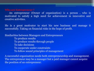 Similarities between Managers and Entrepreneurs
To produce results
To produce results through people
To take decisions
To cooperate under constraints
To follow sound principles of management
A successful organization needs both entrepreneurship and management.
The entrepreneur may be a manager but a paid manager cannot acquire
the position of an entrepreneur.
Who are Entrepreneur ?
An entrepreneur (Owner of organization) is a person , who is
motivated to satisfy a high need for achievement in innovative and
creative activities.
He is a great motivator to start his new business and manage it
successfully. Taking on financial risks in the hope of profit.
 