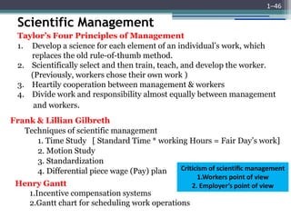Scientific Management
1–46
Taylor’s Four Principles of Management
1. Develop a science for each element of an individual’s work, which
replaces the old rule-of-thumb method.
2. Scientifically select and then train, teach, and develop the worker.
(Previously, workers chose their own work )
3. Heartily cooperation between management & workers
4. Divide work and responsibility almost equally between management
and workers.
Frank & Lillian Gilbreth
Techniques of scientific management
1. Time Study [ Standard Time * working Hours = Fair Day’s work]
2. Motion Study
3. Standardization
4. Differential piece wage (Pay) plan
Henry Gantt
1.Incentive compensation systems
2.Gantt chart for scheduling work operations
Criticism of scientific management
1.Workers point of view
2. Employer’s point of view
 
