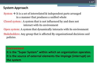 System Approach
System  It is a set of interrelated & independent parts arranged
in a manner that produces a unified whole
Closed system : A system that is not influenced by and does not
interact with its environment
Open system: A system that dynamically interacts with its environment
Stakeholders: Any group that is affected By organizational decisions and
policies
1–67
Environment
It is the “Super System” within which an organization operates.
It is the source of external elements the Impinge (interrupt) on
the system
 
