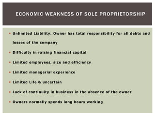  Unlimited Liability: Owner has total responsibility for all debts and
losses of the company
 Difficulty in raising financial capital
 Limited employees, size and efficiency
 Limited managerial experience
 Limited Life & uncertain
 Lack of continuity in business in the absence of the owner
 Owners normally spends long hours working
ECONOMIC WEAKNESS OF SOLE PROPRIETORSHIP
 