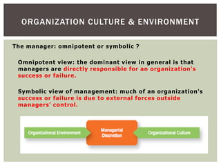 ORGANIZATION CULTURE & ENVIRONMENT
The manager: omnipotent or symbolic ?
Omnipotent view: the dominant view in general is that
managers are directly responsible for an organization's
success or failure.
Symbolic view of management: much of an organization's
success or failure is due to external forces outside
managers' control.
 