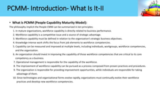 PCMM- Introduction- What Is It-II
• What is PCMM (People Capability Maturity Model):
The philosophy implicit the People CMM can be summarized in ten principles:
1. In mature organizations, workforce capability is directly related to business performance.
2. Workforce capability is a competitive issue and a source of strategic advantage.
3. Workforce capability must be defined in relation to the organization’s strategic business objectives.
4. Knowledge-intense work shifts the focus from job elements to workforce competencies.
5. Capability can be measured and improved at multiple levels, including individuals, workgroups, workforce competencies,
and the organization.
6. An organization should invest in improving the capability of those workforce competencies that are critical to its core
competency as a business.
7. Operational management is responsible for the capability of the workforce.
8. The improvement of workforce capability can be pursued as a process composed from proven practices and procedures.
9. The organization is responsible for providing improvement opportunities, while individuals are responsible for taking
advantage of them.
10. Since technologies and organizational forms evolve rapidly, organizations must continually evolve their workforce
practices and develop new workforce competencies.
 