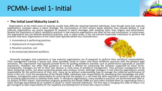 PCMM- Level 1- Initial
• The Initial Level Maturity Level 1:
Organizations at the Initial Level of maturity usually have difficulty retaining talented individuals. Even though many low maturity
organizations complain about a talent shortage, the inconsistency of their actions belies whether they actually believe it. Low
maturity organizations are poorly equipped to respond to talent shortages with anything other than slogans and exhortations.
Despite the importance of talent, workforce practices in low maturity organizations are often ad hoc and inconsistent. In some areas,
the organization has not defined workforce practices, and, in other areas, it has not trained responsible individuals to perform the
practices that exist. Organizations at the Initial Level typically exhibit four characteristics:
1. Inconsistency in performing practices,
2. Displacement of responsibility,
3. Ritualistic practices, and
4. An emotionally detached workforce.
Generally managers and supervisors in low maturity organizations are ill prepared to perform their workforce responsibilities.
Their management training is sparse and, when provided, tends to covers only those workforce practices with the greatest legal
sensitivity. The organization may typically provide forms for guiding workforce activities such as performance appraisals or position
requisitions. However, too often little guidance or training is offered for conducting the activities supported by these forms.
Consequently, managers are left to their own devices in most areas of workforce management. They perceive management to be
about producing results, not about producing people who produce results. Although managers in low maturity organizations accept
responsibility for the performance of their unit, many do so without understanding how to manage the collective performance of
those in the unit. From the perspective of the People CMM, individuals own responsibility for developing their knowledge and skills.
However, management owns responsibility for ensuring that the people in a unit have the skills required to perform their work and
for providing opportunities to develop these skills. In immature organizations, many workforce practices are performed with little or
no analysis of their impact. Improvement programs guided by the People CMM are most often initiated when an organization faces a
talent shortage exacerbated by an inability to attract or retain talented individuals. The first step in changing this state of affairs is to
get managers to take responsibility for the capability and development of those who report to them.
 