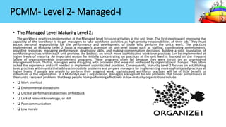 PCMM- Level 2- Managed-I
• The Managed Level Maturity Level 2:
The workforce practices implemented at the Managed Level focus on activities at the unit level. The first step toward improving the
capability of the workforce is to get managers to take workforce activities as high priority responsibilities of their job. They must
accept personal responsibility for the performance and development of those who perform the unit’s work. The practices
implemented at Maturity Level 2 focus a manager’s attention on unit-level issues such as staffing, coordinating commitments,
providing resources, managing performance, developing skills, and making compensation decisions. Building a solid foundation of
workforce practices within each unit provides the bedrock on which more sophisticated workforce practices can be implemented at
higher levels of maturity. An important reason for initially concentrating on practices at the unit level is founded on the frequent
failure of organization-wide improvement programs. These programs often fail because they were thrust on an unprepared
management team. That is, managers were struggling with problems that were not addressed by organizational changes. They often
lacked the experience and skill needed to implement sophisticated practices. Consequently, Maturity Level 2 focuses on establishing
basic practices within units that address immediate problems and prepare managers for implementing more sophisticated practices at
higher levels. If people are unable to perform their assigned work, sophisticated workforce practices will be of little benefit to
individuals or the organization. In a Maturity Level 2 organization, managers are vigilant for any problems that hinder performance in
their units. Frequent problems that keep people from performing effectively in low-maturity organizations include:
• ❑ Work overload
• ❑ Environmental distractions
• ❑ Unclear performance objectives or feedback
• ❑ Lack of relevant knowledge, or skill
• ❑ Poor communication
• ❑ Low morale
 