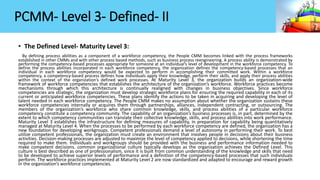 PCMM- Level 3- Defined- II
• The Defined Level- Maturity Level 3:
By defining process abilities as a component of a workforce competency, the People CMM becomes linked with the process frameworks
established in other CMMs and with other process based methods, such as business process reengineering. A process ability is demonstrated by
performing the competency-based processes appropriate for someone at an individual’s level of development in the workforce competency. To
define the process abilities incorporated in each workforce competency, the organization defines the competency-based processes that an
individual in each workforce competency would be expected to perform in accomplishing their committed work. Within a workforce
competency, a competency-based process defines how individuals apply their knowledge, perform their skills, and apply their process abilities
within the context of the organization’s defined work processes. At Maturity Level 3, the organization builds an organization-wide
framework of workforce competencies that establishes the architecture of the organization’s workforce. Workforce practices become
mechanisms through which this architecture is continually realigned with changes in business objectives. Since workforce
competencies are strategic, the organization must develop strategic workforce plans for ensuring the required capability in each of its
current or anticipated workforce competencies. These plans identify the actions to be taken in acquiring and developing the level of
talent needed in each workforce competency. The People CMM makes no assumption about whether the organization sustains these
workforce competencies internally or acquires them through partnerships, alliances, independent contracting, or outsourcing. The
members of the organization’s workforce who share common knowledge, skills, and process abilities of a particular workforce
competency constitute a competency community. The capability of an organization’s business processes is, in part, determined by the
extent to which competency communities can translate their collective knowledge, skills, and process abilities into work performance.
Maturity Level 3 establishes the infrastructure for defining measures of capability, in preparation for capability being quantitatively
managed at Maturity Level 4. When the processes to be performed by each workforce competency are defined, the organization has a
new foundation for developing workgroups. Competent professionals demand a level of autonomy in performing their work. To best
utilize competent professionals, the organization must create an environment that involves people in decisions about their business
activities. Decision-making processes are adjusted to maximize the level of competency applied to decisions, while shortening the time
required to make them. Individuals and workgroups should be provided with the business and performance information needed to
make competent decisions. common organizational culture typically develops as the organization achieves the Defined Level. This
culture is best described as one of professionalism, since it is built from common understanding of the knowledge and skills that need
to be developed to achieve superior levels of performance and a definition of the competency-based processes that such individuals
perform. The workforce practices implemented at Maturity Level 2 are now standardized and adapted to encourage and reward growth
in the organization’s workforce competencies.
 
