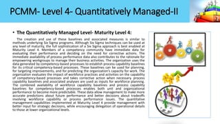 PCMM- Level 4- Quantitatively Managed-II
• The Quantitatively Managed Level- Maturity Level 4:
The creation and use of these baselines and associated measures is similar to
methods underlying Six Sigma programs. Although Six Sigma techniques can be used at
any level of maturity, the full sophistication of a Six Sigma approach is best enabled at
Maturity Level 4. Members of a competency community have immediate data for
evaluating their performance and deciding on the need for corrective actions. The
immediate availability of process performance data also contributes to the rationale for
empowering workgroups to manage their business activities. The organization uses the
data generated by competency-based processes to establish process capability baselines
for its critical competency-based processes. These baselines can be used for planning,
for targeting improvements, and for predicting the organization’s capacity for work. The
organization evaluates the impact of workforce practices and activities on the capability
of competency-based processes and takes corrective action when necessary. process
capability baselines and associated analyses are used as inputs for workforce planning.
The combined availability of workforce capability baselines and process capability
baselines for competency-based processes enables both unit and organizational
performance to become more predictable. These data allow management to make more
accurate predictions about future performance and better decisions about tradeoffs
involving workforce capability or process performance issues. The quantitative
management capabilities implemented at Maturity Level 4 provide management with
better input for strategic decisions, while encouraging delegation of operational details
to those at lower organizational levels.
 