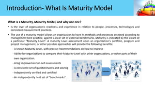 What is a Maturity, Maturity Model, and why use one?
• Is the level of organization’s readiness and experience in relation to people, processes, technologies and
consistent measurement practices.
• The use of a maturity model allows an organization to have its methods and processes assessed according to
management best practice, against a clear set of external benchmarks. Maturity is indicated by the award of
a particular "Maturity Level". A maturity Level assessment upon an organization's portfolio, program and
project management, or other possible approaches will provide the following benefits:
- A known Maturity Level, with precise recommendations on how to improve
- Ability for organizations to compare their Maturity Level with other organizations, or other parts of their
own organization.
- A big improvement on self-assessments
- A consistent set of questionnaires and scoring
- Independently verified and certified
- An independently held set of "benchmarks".
Evaluation
Introduction- What Is Maturity Model
 