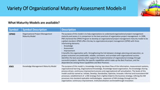 What Maturity Models are available?
Symbol Symbol Description Description
OPM3 Organizational Project Management
Maturity Model
The purpose of this model is to help organizations to understand organizational project management
maturity and assess it in comparison to the best practices of organization project management. In 1998,
PMI chartered the OPM3 Program to develop an organizational project management maturity model to be
a global standard. OPM3 offers the key to organizational project management (OPM) with three
interlocking elements:
- Knowledge
- Assessment
- Improvement
It benefits the organization with, Strengthening the link between strategic planning and execution, so
project outcomes are predictable, reliable, consistent, and correlate with organizational success.
Identifies the best practices which support the implementation of organizational strategy through
successful projects. Identifies the specific capabilities which make up the Best Practices, and the
dependencies among those Capabilities and Best Practices.
KM3 Knowledge Management Maturity Model The purpose of this model is, knowledge sharing, top-down flow of the information, measurement systems,
organizational learning, Organizational Knowledge, Knowledge-based organization, the knowledge sharing
process-driven, continuous improvement process and organizational self-actualization. The levels of this
model could be named as: Initiate, Develop, Standardize, Optimize, Innovate. Informal and inconsistent KM
processes; establishment of a KM strategy that is tightly linked to the business strategy; refining the KM
processes into standard replicable methodologies; expansion of KM strategy through out the
organization; continuous improvement, Institutionalization and breakthrough innovation.
Variety Of Organizational Maturity Assessment Models-II
 