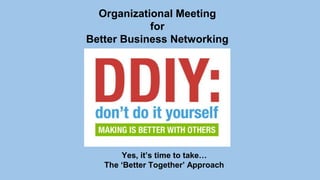 Organizational Meeting 
for 
Better Business Networking 
Yes, it’s time to take… 
The ‘Better Together’ Approach 
 