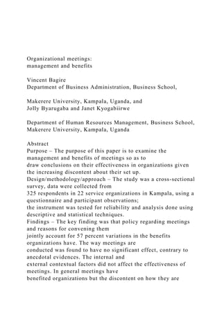 Organizational meetings:
management and benefits
Vincent Bagire
Department of Business Administration, Business School,
Makerere University, Kampala, Uganda, and
Jolly Byarugaba and Janet Kyogabiirwe
Department of Human Resources Management, Business School,
Makerere University, Kampala, Uganda
Abstract
Purpose – The purpose of this paper is to examine the
management and benefits of meetings so as to
draw conclusions on their effectiveness in organizations given
the increasing discontent about their set up.
Design/methodology/approach – The study was a cross-sectional
survey, data were collected from
325 respondents in 22 service organizations in Kampala, using a
questionnaire and participant observations;
the instrument was tested for reliability and analysis done using
descriptive and statistical techniques.
Findings – The key finding was that policy regarding meetings
and reasons for convening them
jointly account for 57 percent variations in the benefits
organizations have. The way meetings are
conducted was found to have no significant effect, contrary to
anecdotal evidences. The internal and
external contextual factors did not affect the effectiveness of
meetings. In general meetings have
benefited organizations but the discontent on how they are
 