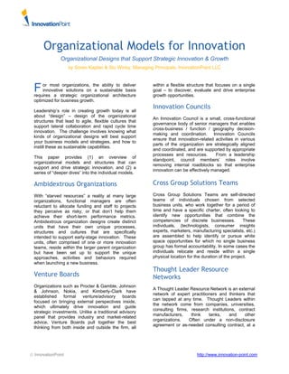 Organizational Models for Innovation 
Organizational Designs that Support Strategic Innovation & Growth 
by Soren Kaplan & Stu Winby, Managing Principals, InnovationPoint LLC 
or most organizations, the ability to deliver 
innovative solutions on a sustainable basis 
F 
requires a strategic organizational architecture 
optimized for business growth. 
Leadership’s role in creating growth today is all 
about “design” – design of the organizational 
structures that lead to agile, flexible cultures that 
support lateral collaboration and rapid cycle time 
innovation. The challenge involves knowing what 
kinds of organizational designs will best support 
your business models and strategies, and how to 
instill these as sustainable capabilities. 
This paper provides (1) an overview of 
organizational models and structures that can 
support and drive strategic innovation, and (2) a 
series of “deeper dives” into the individual models. 
Ambidextrous Organizations 
With “starved resources” a reality at many large 
organizations, functional managers are often 
reluctant to allocate funding and staff to projects 
they perceive as risky, or that don’t help them 
achieve their short-term performance metrics. 
Ambidextrous organization designs create distinct 
units that have their own unique processes, 
structures and cultures that are specifically 
intended to support early-stage innovation. These 
units, often comprised of one or more innovation 
teams, reside within the larger parent organization 
but have been set up to support the unique 
approaches, activities and behaviors required 
when launching a new business. 
Venture Boards 
Organizations such as Procter & Gamble, Johnson 
& Johnson, Nokia, and Kimberly-Clark have 
established formal venture/advisory boards 
focused on bringing external perspectives inside, 
which ultimately drive innovation and guide 
strategic investments. Unlike a traditional advisory 
panel that provides industry and market-related 
advice, Venture Boards pull together the best 
thinking from both inside and outside the firm, all 
within a flexible structure that focuses on a single 
goal – to discover, evaluate and drive enterprise 
growth opportunities. 
Innovation Councils 
An Innovation Council is a small, cross-functional 
governance body of senior managers that enables 
cross-business / function / geography decision-making 
and coordination. Innovation Councils 
ensure that innovation-related activities in various 
parts of the organization are strategically aligned 
and coordinated, and are supported by appropriate 
processes and resources. From a leadership 
standpoint, council members’ roles involve 
removing internal roadblocks so that enterprise 
innovation can be effectively managed. 
Cross Group Solutions Teams 
Cross Group Solutions Teams are self-directed 
teams of individuals chosen from selected 
business units, who work together for a period of 
time and have a specific charter, often looking to 
identify new opportunities that combine the 
competencies of discrete businesses. These 
individuals, (technologists, consumer insights 
experts, marketers, manufacturing specialists, etc.) 
are assembled to help identify or pursue white 
space opportunities for which no single business 
group has formal accountability. In some cases the 
individuals relocate and reside within a single 
physical location for the duration of the project. 
Thought Leader Resource 
Networks 
A Thought Leader Resource Network is an external 
network of expert practitioners and thinkers that 
can tapped at any time. Thought Leaders within 
the network come from companies, universities, 
consulting firms, research institutions, contract 
manufacturers, think tanks, and other 
organizations. Often under a non-disclosure 
agreement or as-needed consulting contract, at a 
© InnovationPoint http://www.innovation-point.com 
 