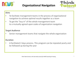 Organizational Navigation
™
Aims
• To facilitate management teams in the process of organizational
navigation to achieve optimal results together as a team
• To get the "buy in" of the whole management team
to a mutually agreed upon codes of organization navigation
Target Audience
• Senior management teams that navigate the whole organization
Duration
• A facilitated 2 days process. This program can be repeated yearly and
be followed up during the year
Think Talent Services is the Sole India Licensee for NEWS Coaching & Training 1
 