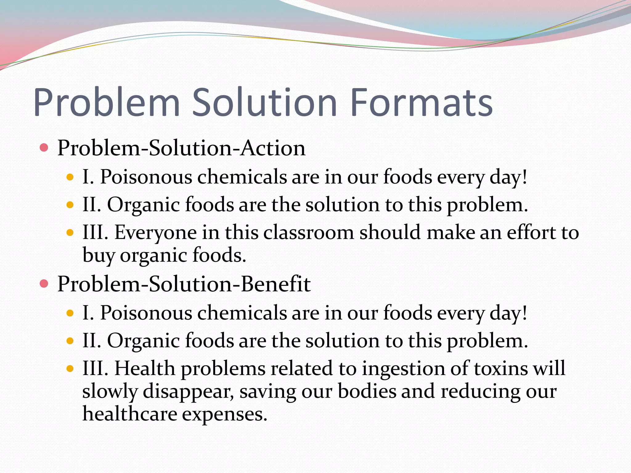 Problem Solution Formats
 Problem-Solution-Action
    I. Poisonous chemicals are in our foods every day!
    II. Organic foods are the solution to this problem.
    III. Everyone in this classroom should make an effort to
     buy organic foods.
 Problem-Solution-Benefit
    I. Poisonous chemicals are in our foods every day!
    II. Organic foods are the solution to this problem.
    III. Health problems related to ingestion of toxins will
     slowly disappear, saving our bodies and reducing our
     healthcare expenses.
 