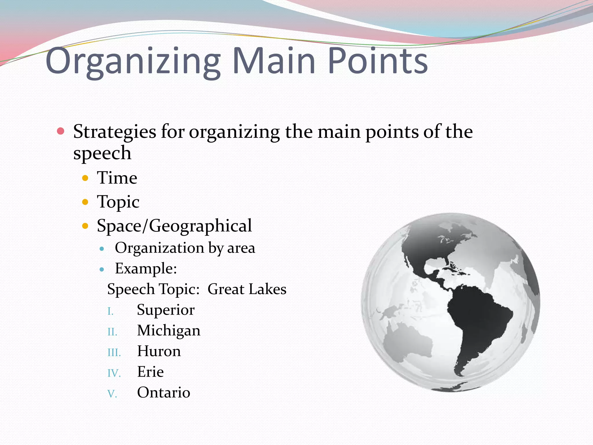 Organizing Main Points
 Strategies for organizing the main points of the
  speech
    Time
    Topic
    Space/Geographical
      Organization by area
      Example:
      Speech Topic: Great Lakes
      I.   Superior
      II.  Michigan
      III. Huron
      IV. Erie
      V.   Ontario
 