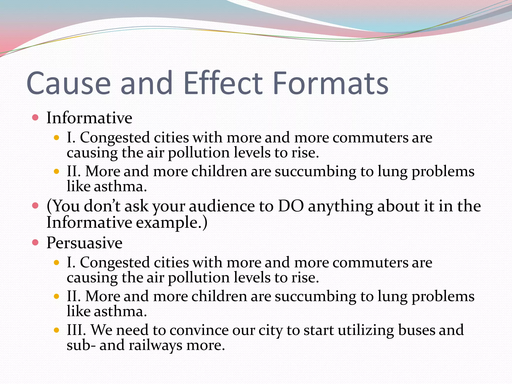 Cause and Effect Formats
 Informative
    I. Congested cities with more and more commuters are
     causing the air pollution levels to rise.
    II. More and more children are succumbing to lung problems
     like asthma.
 (You don’t ask your audience to DO anything about it in the
  Informative example.)
 Persuasive
    I. Congested cities with more and more commuters are
     causing the air pollution levels to rise.
    II. More and more children are succumbing to lung problems
     like asthma.
    III. We need to convince our city to start utilizing buses and
     sub- and railways more.
 