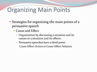 Organizing Main Points
 Strategies for organizing the main points of a
 persuasive speech
   Cause and Effect
       Organization by discussing a situation and its
        causes or a situation and its effects.
       Persuasive speeches have a third point:
         Cause-Effect-Action or Cause-Effect-Solution
 