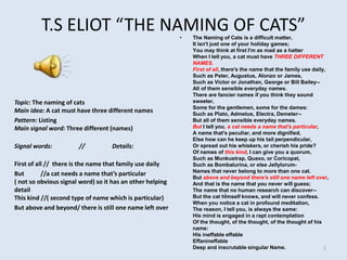 T.S ELIOT “THE NAMING OF CATS”
Topic: The naming of cats
Main idea: A cat must have three different names
Pattern: Listing
Main signal word: Three different (names)
Signal words: // Details:
First of all // there is the name that family use daily
But //a cat needs a name that’s particular
( not so obvious signal word) so it has an other helping
detail
This kind //( second type of name which is particular)
But above and beyond/ there is still one name left over
• The Naming of Cats is a difficult matter,
It isn't just one of your holiday games;
You may think at first I'm as mad as a hatter
When I tell you, a cat must have THREE DIFFERENT
NAMES.
First of all, there's the name that the family use daily,
Such as Peter, Augustus, Alonzo or James,
Such as Victor or Jonathan, George or Bill Bailey--
All of them sensible everyday names.
There are fancier names if you think they sound
sweeter,
Some for the gentlemen, some for the dames:
Such as Plato, Admetus, Electra, Demeter--
But all of them sensible everyday names.
But I tell you, a cat needs a name that's particular,
A name that's peculiar, and more dignified,
Else how can he keep up his tail perpendicular,
Or spread out his whiskers, or cherish his pride?
Of names of this kind, I can give you a quorum,
Such as Munkustrap, Quaxo, or Coricopat,
Such as Bombalurina, or else Jellylorum-
Names that never belong to more than one cat.
But above and beyond there's still one name left over,
And that is the name that you never will guess;
The name that no human research can discover--
But the cat hİmself knows, and will never confess.
When you notice a cat in profound meditation,
The reason, I tell you, is always the same:
His mind is engaged in a rapt contemplation
Of the thought, of the thought, of the thought of his
name:
His ineffable effable
Effanineffable
Deep and inscrutable singular Name. 1
 