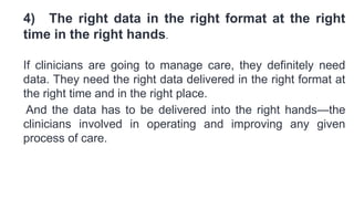 4) The right data in the right format at the right
time in the right hands.
If clinicians are going to manage care, they definitely need
data. They need the right data delivered in the right format at
the right time and in the right place.
And the data has to be delivered into the right hands—the
clinicians involved in operating and improving any given
process of care.
 