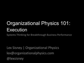 Lex Sisney | Organizational Physics
lex@organizationalphysics.com
@lexsisney
Organizational Physics 101:
Execution
Systems Thinking for Breakthrough Business Performance
 