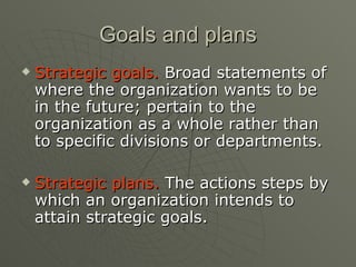 Goals and plans Strategic goals.  Broad statements of where the organization wants to be in the future; pertain to the organization as a whole rather than to specific divisions or departments. Strategic plans.  The actions steps by which an organization intends to attain strategic goals. 