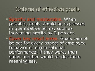 Criteria of effective goals Specific and measurable.  When possible, goals should be expressed in quantitative terms, such as increasing profits by 2 percent. Cover key result areas.  Goals cannot be set for every aspect of employee behavior or organizational performance; if they were, their sheer number would render them meaningless. 