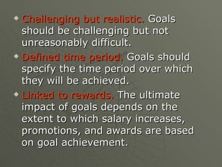Challenging but realistic.  Goals should be challenging but not unreasonably difficult. Defined time period.  Goals should specify the time period over which they will be achieved. Linked to rewards.  The ultimate impact of goals depends on the extent to which salary increases, promotions, and awards are based on goal achievement. 
