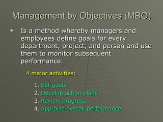 Management by Objectives (MBO) Is a method whereby managers and employees define goals for every department, project, and person and use them to monitor subsequent performance. 4 major activities : Set goals Develop action plans Review progress Appraise overall performance 