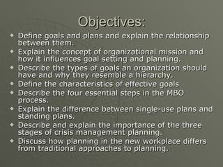 Objectives: Define goals and plans and explain the relationship between them. Explain the concept of organizational mission and how it influences goal setting and planning. Describe the types of goals an organization should have and why they resemble a hierarchy. Define the characteristics of effective goals Describe the four essential steps in the MBO process. Explain the difference between single-use plans and standing plans. Describe and explain the importance of the three stages of crisis management planning. Discuss how planning in the new workplace differs from traditional approaches to planning. 