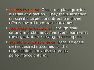 Guides to action.  Goals and plans provide a sense of direction.  They focus attention on specific targets and direct employee efforts toward important outcomes. Rationale for decisions.  Through goal setting and planning, managers learn what the organization is trying to accomplish. Standard of performance.  Because goals define desired outcomes for the organization, they also serve as performance criteria. 