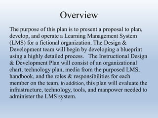 Overview 
The purpose of this plan is to present a proposal to plan, 
develop, and operate a Learning Management System 
(LMS) for a fictional organization. The Design & 
Development team will begin by developing a blueprint 
using a highly detailed process. The Instructional Design 
& Development Plan will consist of an organizational 
chart, technology plan, media from the purposed LMS, 
handbook, and the roles & responsibilities for each 
member on the team. In addition, this plan will evaluate the 
infrastructure, technology, tools, and manpower needed to 
administer the LMS system. 
 