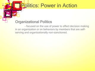 Politics: Power in Action

Organizational Politics
         - focused on the use of power to affect decision making
in an organization or on behaviors by members that are self-
serving and organizationally non-sanctioned.
 