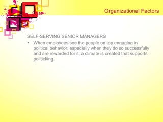 Organizational Factors



SELF-SERVING SENIOR MANAGERS
• When employees see the people on top engaging in
  political behavior, especially when they do so successfully
  and are rewarded for it, a climate is created that supports
  politicking.
 
