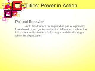 Politics: Power in Action

Political Behavior
         - activities that are not required as part of a person’s
formal role in the organization but that influence, or attempt to
influence, the distribution of advantages and disadvantages
within the organization.
 