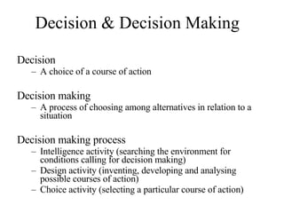 Decision & Decision Making Decision A choice of a course of action Decision making A process of choosing among alternatives in relation to a situation Decision making process  Intelligence activity (searching the environment for conditions calling for decision making) Design activity (inventing, developing and analysing possible courses of action) Choice activity (selecting a particular course of action) 