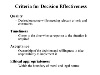 Criteria for Decision Effectiveness Quality Desired outcome while meeting relevant criteria and constraints Timeliness Closer to the time when a response to the situation is required Acceptance Ownership of the decision and willingness to take responsibility to implement it Ethical appropriateness Within the boundary of moral and legal norms 