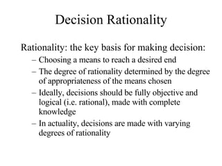 Decision Rationality Rationality: the key basis for making decision:  Choosing a means to reach a desired end The degree of rationality determined by the degree of appropriateness of the means chosen Ideally, decisions should be fully objective and logical (i.e. rational), made with complete knowledge In actuality, decisions are made with varying degrees of rationality 