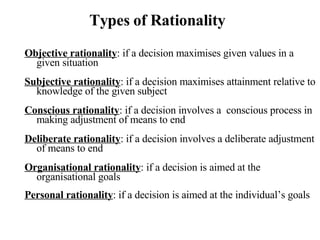 Types of Rationality Objective rationality : if a decision maximises given values in a given situation Subjective rationality : if a decision maximises attainment relative to knowledge of the given subject Conscious rationality : if a decision involves a  conscious process in making adjustment of means to end Deliberate rationality : if a decision involves a deliberate adjustment of means to end Organisational rationality : if a decision is aimed at the organisational goals Personal rationality : if a decision is aimed at the individual’s goals 