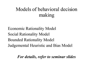 Models of behavioral decision making Economic Rationality Model Social Rationality Model Bounded Rationality Model Judgemental Heuristic and Bias Model For details, refer to seminar slides 