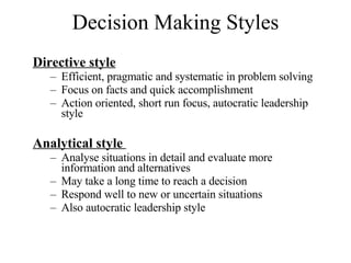 Decision Making Styles Directive style Efficient, pragmatic and systematic in problem solving Focus on facts and quick accomplishment  Action oriented, short run focus, autocratic leadership style Analytical style  Analyse situations in detail and evaluate more information and alternatives May take a long time to reach a decision Respond well to new or uncertain situations Also autocratic leadership style 