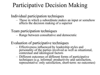 Participative Decision Making Individual participation techniques Those in which a subordinate makes an input or somehow affects the decision making of a superior Team participation techniques Range between consultative and democratic Evaluation of participative techniques Effectiveness influenced by leadership styles and personality of the parties involved as well as situational, contextual and ideological factors Different outcomes of different forms of participative techniques (e.g. informal: productivity and satisfaction, representative: only satisfaction, short-term: no outcomes) 