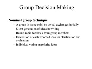 Group Decision Making Nominal group technique A group in name only: no verbal exchanges initially Silent generation of ideas in writing Round-robin feedback from group members Discussion of each recorded idea for clarification and evaluation Individual voting on priority ideas 