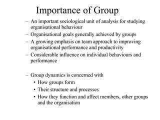 Importance of Group An important sociological unit of analysis for studying organisational behaviour Organisational goals generally achieved by groups A growing emphasis on team approach to improving organisational performance and productivity Considerable influence on individual behaviours and performance  Group dynamics is concerned with How groups form Their structure and processes How they function and affect members, other groups and the organisation 