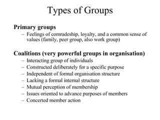 Types of Groups Primary groups Feelings of comradeship, loyalty, and a common sense of values (family, peer group, also work group) Coalitions (very powerful groups in organisation) Interacting group of individuals Constructed deliberately for a specific purpose Independent of formal organisation structure Lacking a formal internal structure Mutual perception of membership Issues oriented to advance purposes of members Concerted member action 