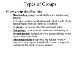 Types of Groups Other group classifications Membership groups : to which the individual actually belongs Reference groups : to which an individual would like to belong because he/she identifies with them In groups : those who share the dominant values Out groups:  those who are on the outside looking in Formal groups :  designated work groups defined by the organization’s structure. Informal groups:   groups that are neither formally structured now organizationally determined; appear in response to the need for social contact. 